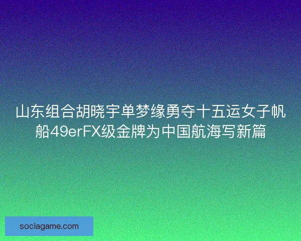 山东组合胡晓宇单梦缘勇夺十五运女子帆船49erFX级金牌为中国航海写新篇 山东组合胡晓宇单梦缘勇夺十五运女子帆船49erFX级金牌为中国航海写新篇