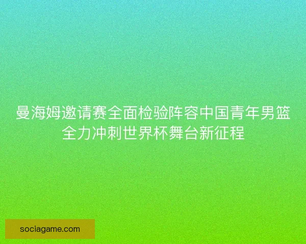 曼海姆邀请赛全面检验阵容中国青年男篮全力冲刺世界杯舞台新征程