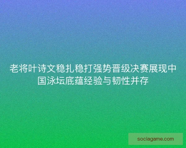 老将叶诗文稳扎稳打强势晋级决赛展现中国泳坛底蕴经验与韧性并存