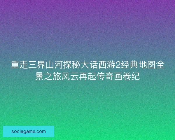 重走三界山河探秘大话西游2经典地图全景之旅风云再起传奇画卷纪