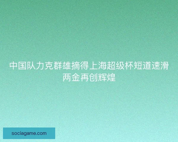 中国队力克群雄摘得上海超级杯短道速滑两金再创辉煌