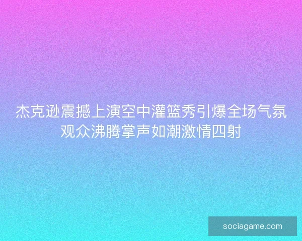 杰克逊震撼上演空中灌篮秀引爆全场气氛观众沸腾掌声如潮激情四射 杰克逊震撼上演空中灌篮秀引爆全场气氛观众沸腾掌声如潮激情四射