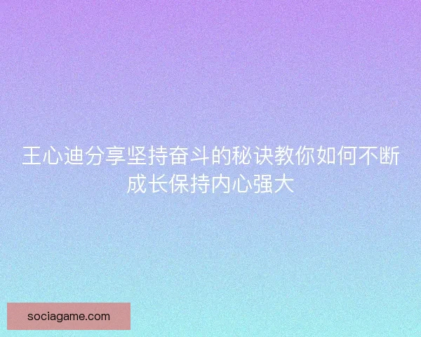 王心迪分享坚持奋斗的秘诀教你如何不断成长保持内心强大