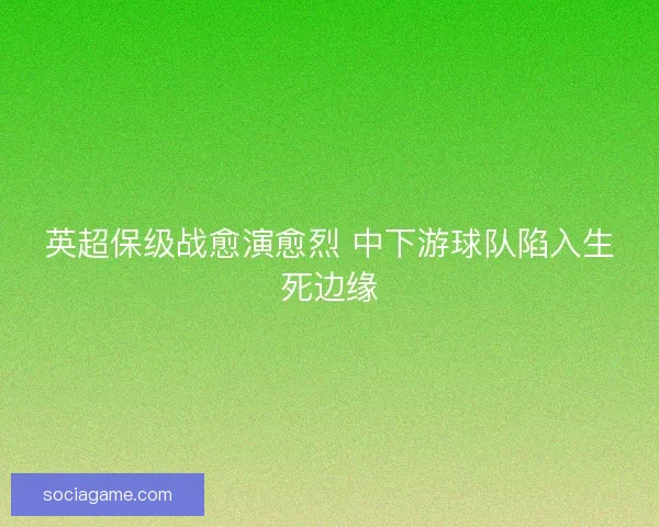 英超保级战愈演愈烈 中下游球队陷入生死边缘 英超保级战愈演愈烈 中下游球队陷入生死边缘