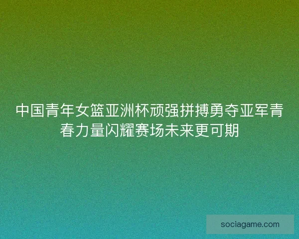 中国青年女篮亚洲杯顽强拼搏勇夺亚军青春力量闪耀赛场未来更可期 中国青年女篮亚洲杯顽强拼搏勇夺亚军青春力量闪耀赛场未来更可期