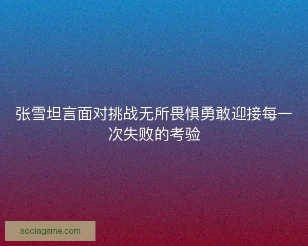 张雪坦言面对挑战无所畏惧勇敢迎接每一次失败的考验