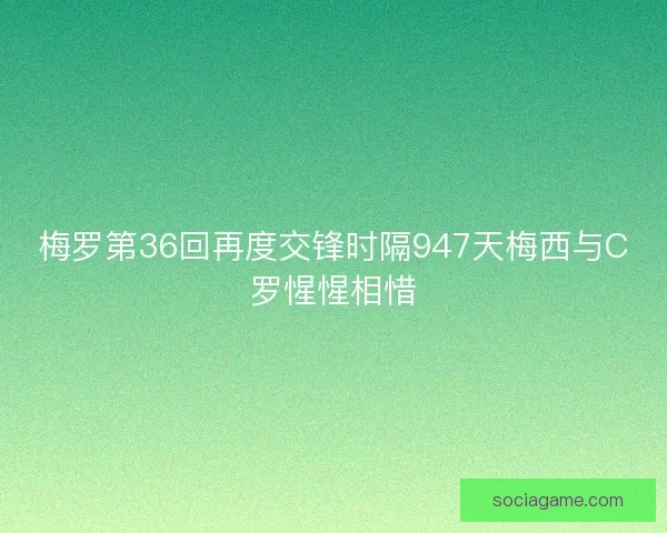 梅罗第36回再度交锋时隔947天梅西与C罗惺惺相惜 梅罗第36回再度交锋时隔947天梅西与C罗惺惺相惜