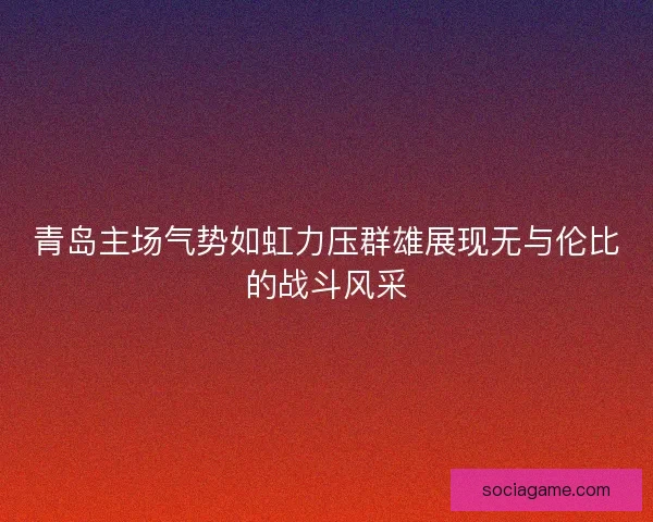 青岛主场气势如虹力压群雄展现无与伦比的战斗风采 青岛主场气势如虹力压群雄展现无与伦比的战斗风采