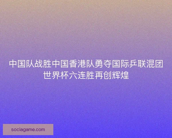 中国队战胜中国香港队勇夺国际乒联混团世界杯六连胜再创辉煌