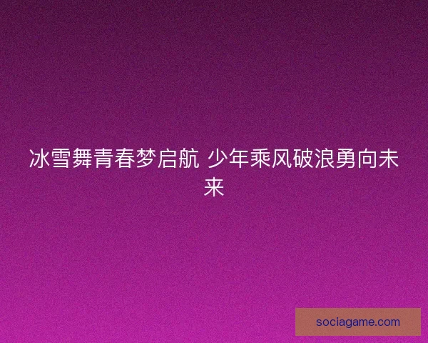 冰雪舞青春梦启航 少年乘风破浪勇向未来 冰雪舞青春梦启航 少年乘风破浪勇向未来