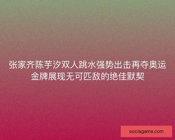 张家齐陈芋汐双人跳水强势出击再夺奥运金牌展现无可匹敌的绝佳默契
