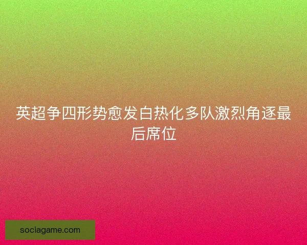 英超争四形势愈发白热化多队激烈角逐最后席位 英超争四形势愈发白热化多队激烈角逐最后席位