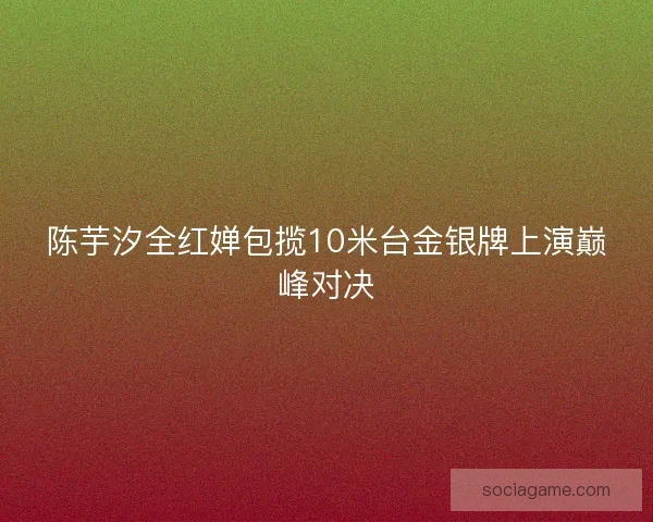 陈芋汐全红婵包揽10米台金银牌上演巅峰对决 陈芋汐全红婵包揽10米台金银牌上演巅峰对决