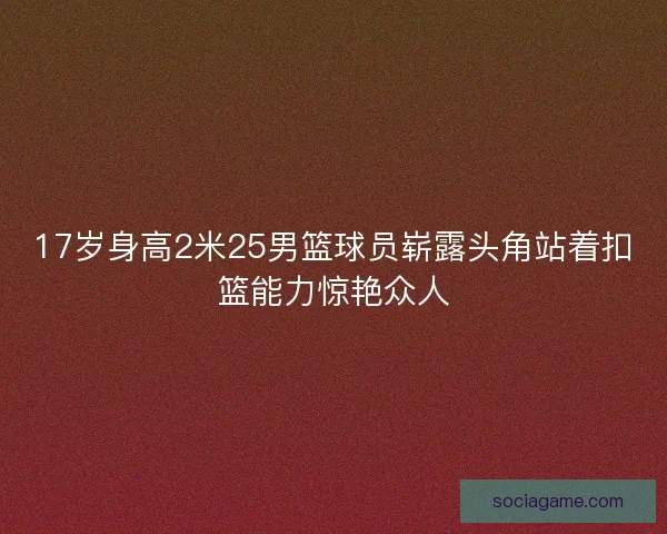 17岁身高2米25男篮球员崭露头角站着扣篮能力惊艳众人