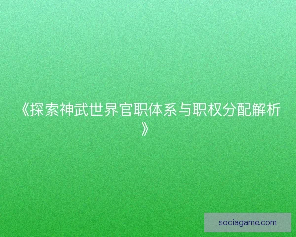 《探索神武世界官职体系与职权分配解析》 《探索神武世界官职体系与职权分配解析》