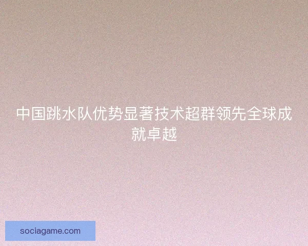 中国跳水队优势显著技术超群领先全球成就卓越