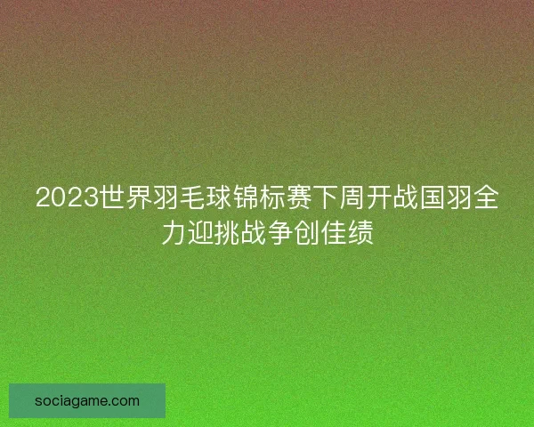 2023世界羽毛球锦标赛下周开战国羽全力迎挑战争创佳绩