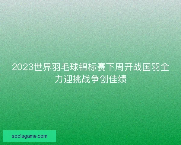 2023世界羽毛球锦标赛下周开战国羽全力迎挑战争创佳绩